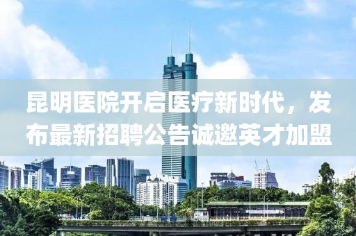昆明医院开启医疗新时代，发布最新招聘公告诚邀英才加盟