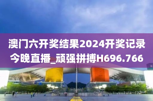 澳门六开奖结果2024开奖记录今晚直播_顽强拼搏H696.766