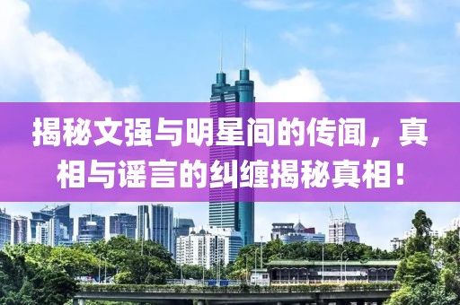 揭秘文强与明星间的传闻，真相与谣言的纠缠揭秘真相！