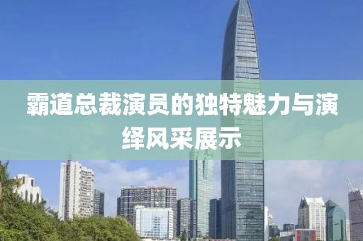 霸道总裁演员的独特魅力与演绎风采展示