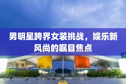男明星跨界女装挑战，娱乐新风尚的瞩目焦点