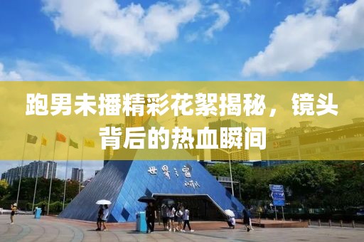 跑男未播精彩花絮揭秘，镜头背后的热血瞬间