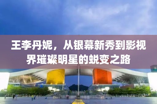 王李丹妮，从银幕新秀到影视界璀璨明星的蜕变之路