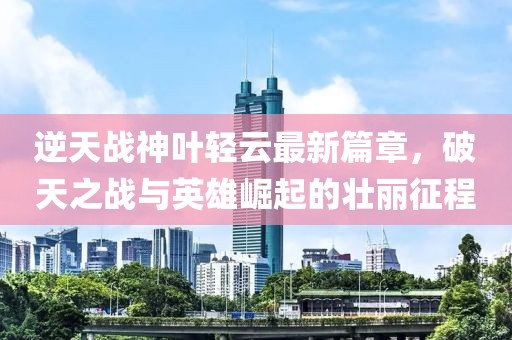 逆天战神叶轻云最新篇章，破天之战与英雄崛起的壮丽征程