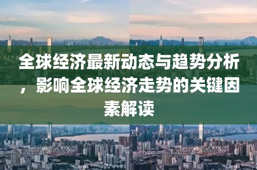 全球经济最新动态与趋势分析，影响全球经济走势的关键因素解读