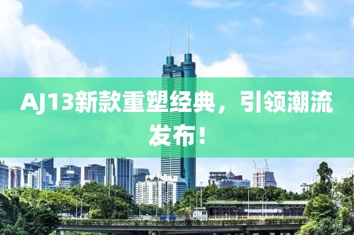 AJ13新款重塑经典，引领潮流发布！