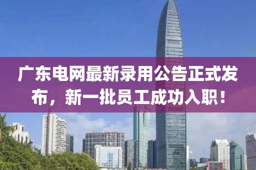 广东电网最新录用公告正式发布，新一批员工成功入职！