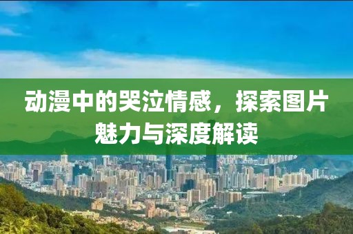 动漫中的哭泣情感，探索图片魅力与深度解读