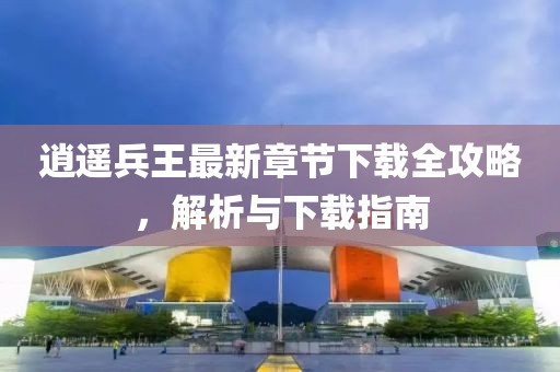 逍遥兵王最新章节下载全攻略，解析与下载指南