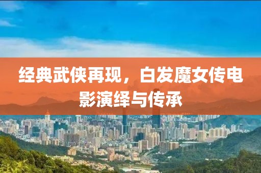 经典武侠再现，白发魔女传电影演绎与传承