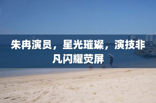 朱冉演员，星光璀璨，演技非凡闪耀荧屏