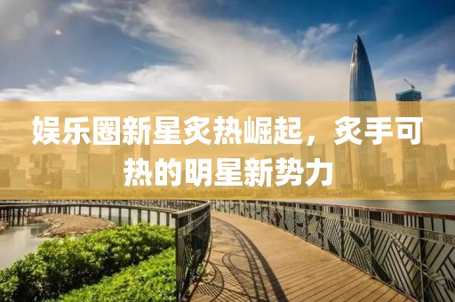 娱乐圈新星炙热崛起，炙手可热的明星新势力