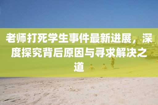 老师打死学生事件最新进展，深度探究背后原因与寻求解决之道