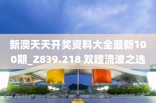 新澳天天开奖资料大全最新100期_Z839.218 双瞳流波之选