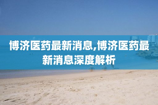 博济医药最新消息,博济医药最新消息深度解析