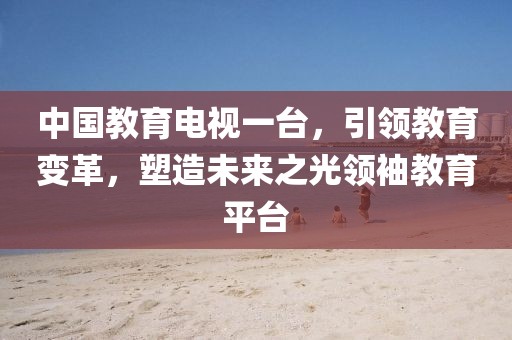 中国教育电视一台，引领教育变革，塑造未来之光领袖教育平台