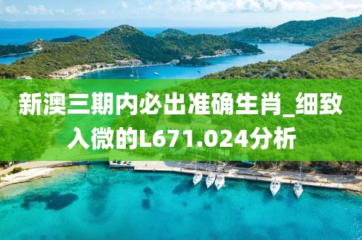 新澳三期内必出准确生肖_细致入微的L671.024分析