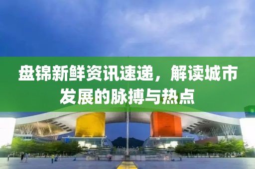 盘锦新鲜资讯速递，解读城市发展的脉搏与热点