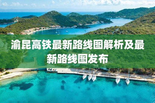 渝昆高铁最新路线图解析及最新路线图发布