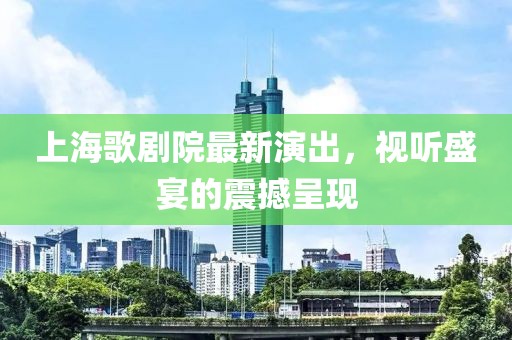 上海歌剧院最新演出，视听盛宴的震撼呈现