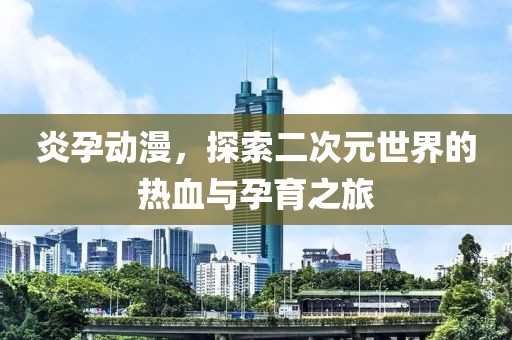 炎孕动漫，探索二次元世界的热血与孕育之旅