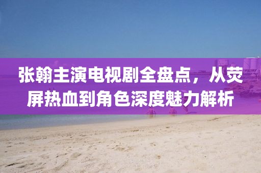 张翰主演电视剧全盘点，从荧屏热血到角色深度魅力解析