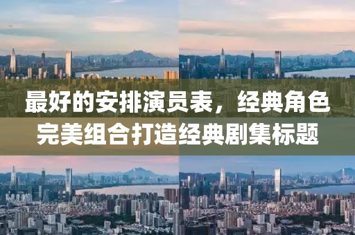 最好的安排演员表，经典角色完美组合打造经典剧集标题