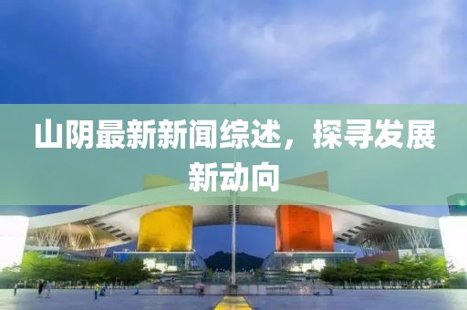 山阴最新新闻综述，探寻发展新动向