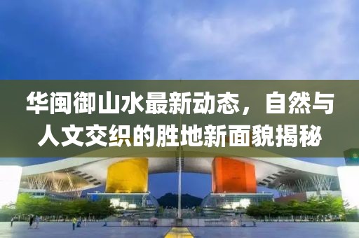 华闽御山水最新动态，自然与人文交织的胜地新面貌揭秘