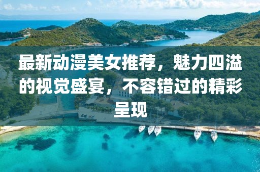 最新动漫美女推荐，魅力四溢的视觉盛宴，不容错过的精彩呈现