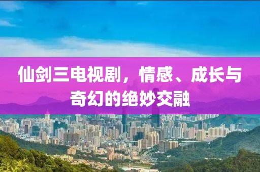 仙剑三电视剧，情感、成长与奇幻的绝妙交融