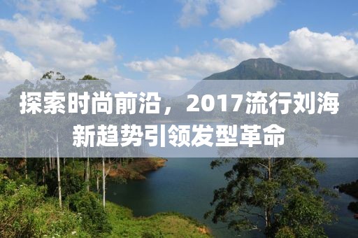 探索时尚前沿，2017流行刘海新趋势引领发型革命