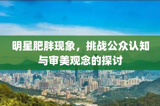 明星肥胖现象，挑战公众认知与审美观念的探讨