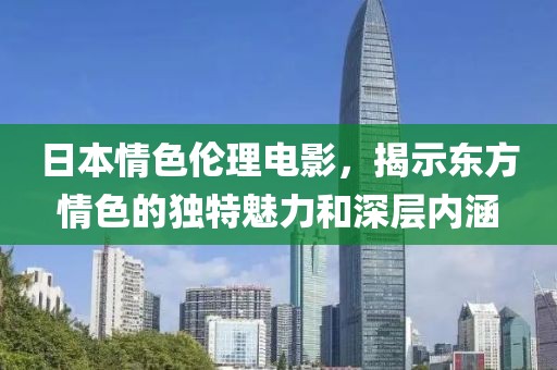 日本情色伦理电影，揭示东方情色的独特魅力和深层内涵