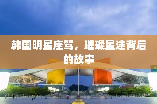 韩国明星座驾，璀璨星途背后的故事