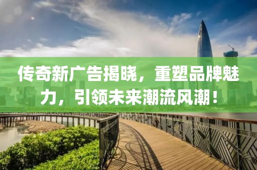 传奇新广告揭晓，重塑品牌魅力，引领未来潮流风潮！