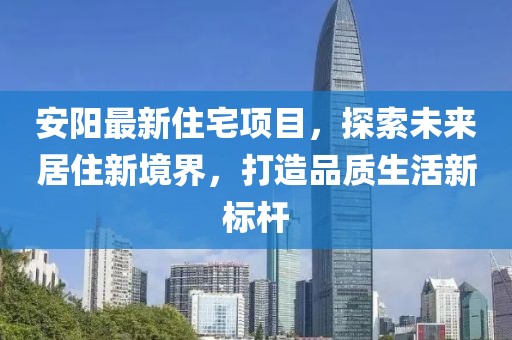 安阳最新住宅项目，探索未来居住新境界，打造品质生活新标杆