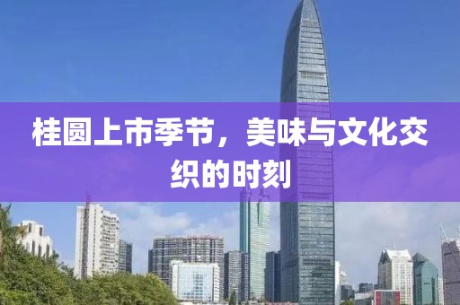 桂圆上市季节，美味与文化交织的时刻