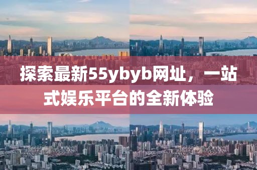 探索最新55ybyb网址，一站式娱乐平台的全新体验