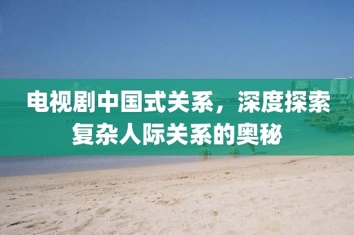 电视剧中国式关系，深度探索复杂人际关系的奥秘