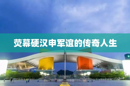 荧幕硬汉申军谊的传奇人生