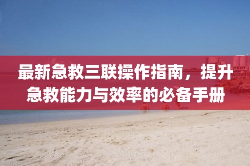 最新急救三联操作指南，提升急救能力与效率的必备手册