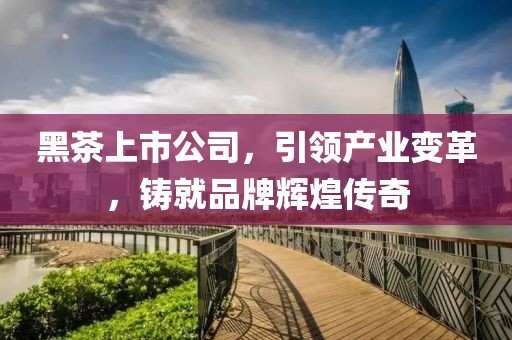 黑茶上市公司，引领产业变革，铸就品牌辉煌传奇