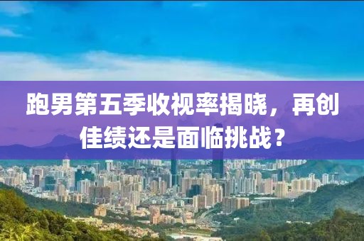 跑男第五季收视率揭晓，再创佳绩还是面临挑战？