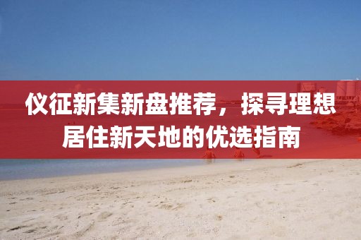 仪征新集新盘推荐，探寻理想居住新天地的优选指南