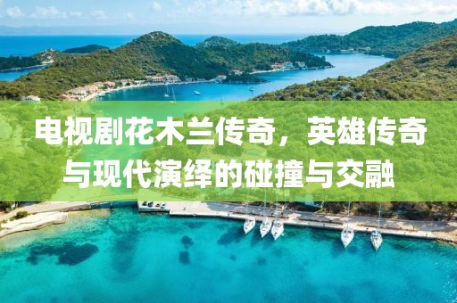电视剧花木兰传奇，英雄传奇与现代演绎的碰撞与交融