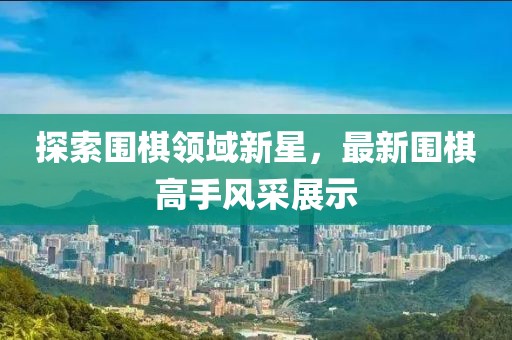 探索围棋领域新星，最新围棋高手风采展示