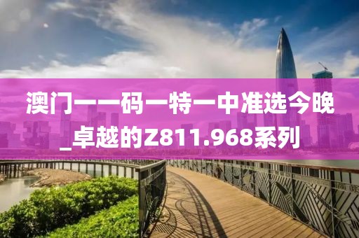 澳门一一码一特一中准选今晚_卓越的Z811.968系列