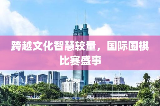 跨越文化智慧较量，国际围棋比赛盛事