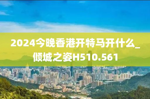2024今晚香港开特马开什么_倾城之姿H510.561